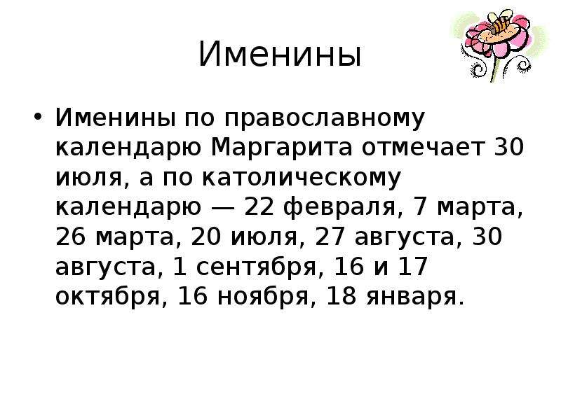 


Именины
Именины по православному календарю Маргарита отмечает 30 июля, а по католическому календарю — 22 февраля, 7 марта, 26 марта, 20 июля, 27 августа, 30 августа, 1 сентября, 16 и 17 октября, 16 ноября, 18 января.
