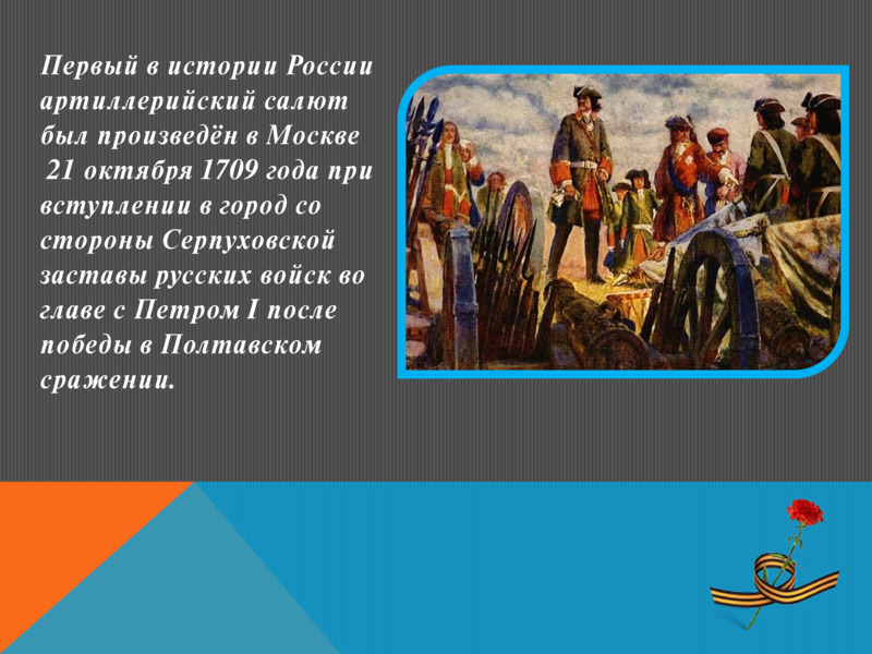   Первый в истории России артиллерийский салют был произведён в Москве   21 октября 1709 года при вступлении в город со стороны Серпуховской заставы русских войск во главе с Петром I после победы в Полтавском сражении.   