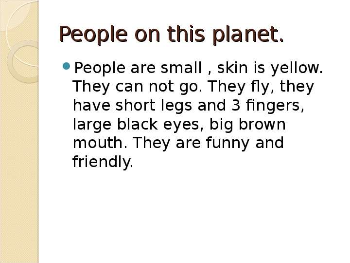 


People on this planet.
People are small , skin is yellow. They can not go. They fly, they have short legs and 3 fingers, large black eyes, big brown mouth. They are funny and friendly. 
