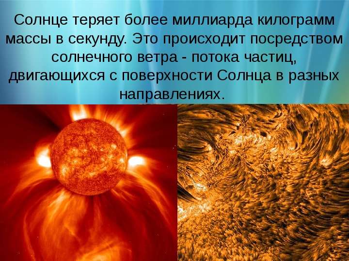 


Солнце теряет более миллиарда килограмм массы в секунду. Это происходит посредством солнечного ветра - потока частиц, двигающихся с поверхности Солнца в разных направлениях. 
