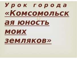 У р о к г о р о д а «Комсомольская юность моих земляков»