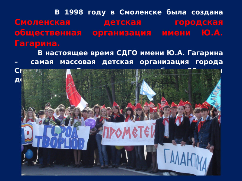               В 1998 году в Смоленске была создана Смоленская детская городская общественная организация имени Ю.А. Гагарина.           В настоящее время СДГО имени Ю.А. Гагарина –  самая массовая детская организация города Смоленска.     В  ее рядах состоит более 25 тысяч детей и подростков в возрасте от 8 до 17 лет.    