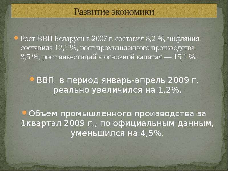 


Развитие экономики
Рост ВВП Беларуси в 2007 г. составил 8,2 %, инфляция составила 12,1 %, рост промышленного производства 8,5 %, рост инвестиций в основной капитал — 15,1 %.
ВВП  в период январь-апрель 2009 г. реально увеличился на 1,2%.
Объем промышленного производства за 1квартал 2009 г., по официальным данным, уменьшился на 4,5%.
