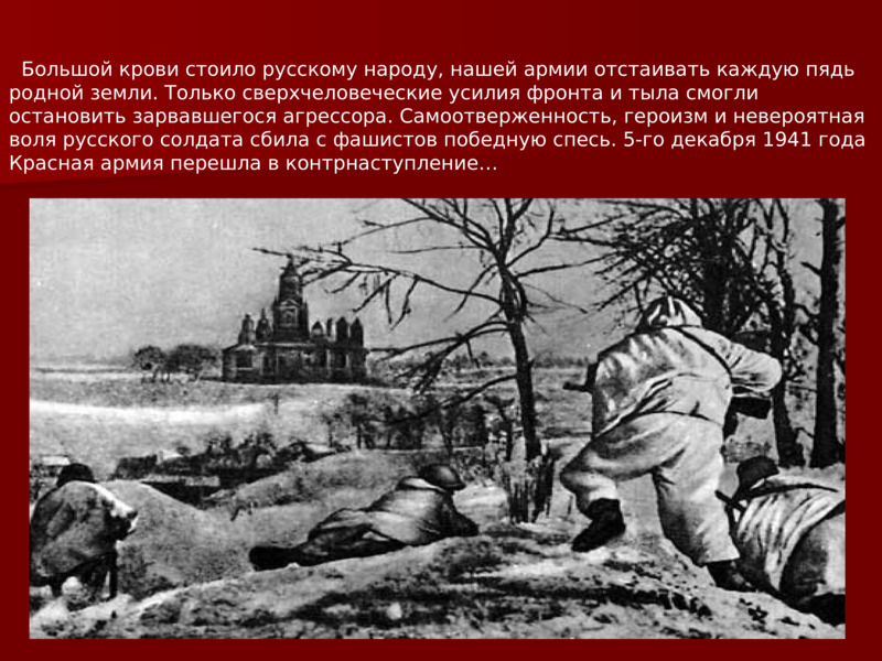       Большой крови стоило русскому народу, нашей армии отстаивать каждую пядь родной земли. Только сверхчеловеческие усилия фронта и тыла смогли остановить зарвавшегося агрессора. Самоотверженность, героизм и невероятная воля русского солдата сбила с фашистов победную спесь. 5-го декабря 1941 года Красная армия перешла в контрнаступление…    