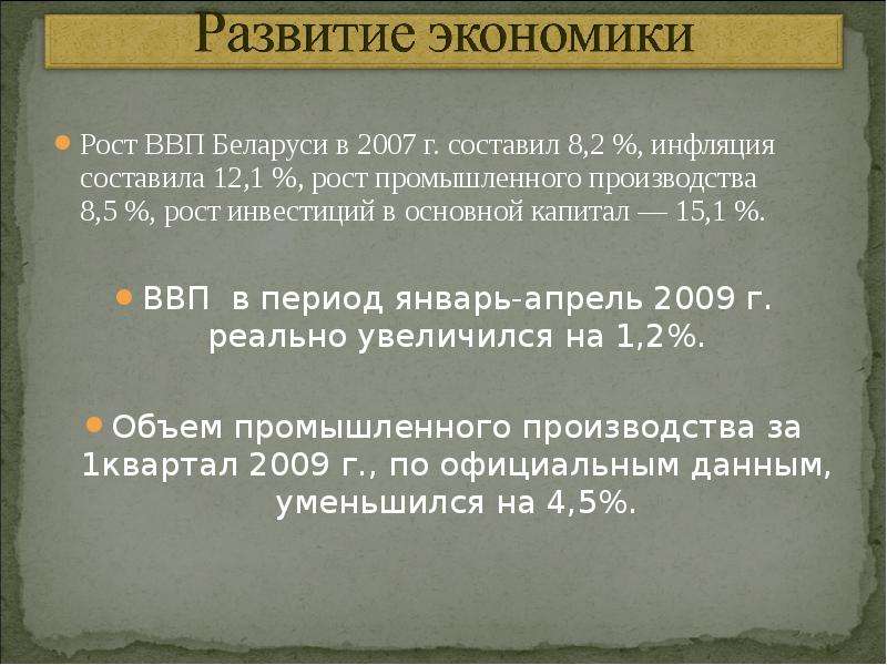 



Рост ВВП Беларуси в 2007 г. составил 8,2 %, инфляция составила 12,1 %, рост промышленного производства 8,5 %, рост инвестиций в основной капитал — 15,1 %.
ВВП  в период январь-апрель 2009 г. реально увеличился на 1,2%.
Объем промышленного производства за 1квартал 2009 г., по официальным данным, уменьшился на 4,5%.
