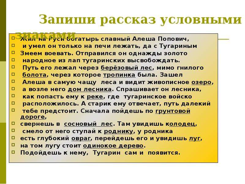 


     Запиши рассказ условными знаками
Жил на Руси богатырь славный Алеша Попович,
 и умел он только на печи лежать, да с Тугариным 
Змеем воевать. Отправился он однажды золото
 народное из лап тугаринских высвобождать.
 Путь его лежал через берёзовый лес, мимо гнилого
 болота, через которое тропинка была. Зашел
 Алеша в самую чащу  леса и видит живописное озеро,
 а возле него дом лесника. Спрашивает он лесника,
 как попасть ему к реке, где  тугаринское войско
 расположилось. А старик ему отвечает, путь далекий
 тебе предстоит. Сначала пойдешь по грунтовой дороге,
свернешь в  сосновый  лес. Там увидишь колодец,
 смело от него ступай к роднику, у родника 
есть глубокий овраг, перейдешь его и увидишь луг, 
на том лугу стоит одинокое дерево. 
Подойдешь к нему,  Тугарин  сам и  появится.
