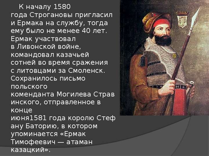 


      К началу 1580 года Строгановы пригласили Ермака на службу, тогда ему было не менее 40 лет. Ермак участвовал в Ливонской войне, командовал казачьей сотней во время сражения с литовцами за Смоленск. Сохранилось письмо польского коменданта Могилева Стравинского, отправленное в конце июня1581 года королю Стефану Баторию, в котором упоминается «Ермак Тимофеевич — атаман казацкий».
      К началу 1580 года Строгановы пригласили Ермака на службу, тогда ему было не менее 40 лет. Ермак участвовал в Ливонской войне, командовал казачьей сотней во время сражения с литовцами за Смоленск. Сохранилось письмо польского коменданта Могилева Стравинского, отправленное в конце июня1581 года королю Стефану Баторию, в котором упоминается «Ермак Тимофеевич — атаман казацкий».
