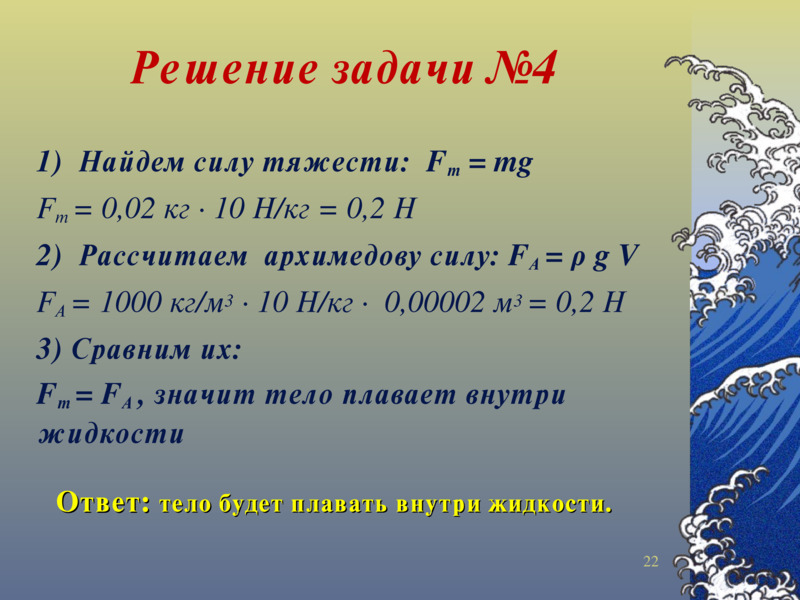 Решение задачи №4    1)  Найдем силу тяжести:  Fт = mg  Fт = 0,02 кг ∙ 10 Н/кг = 0,2 Н  2)  Рассчитаем  архимедову силу: FА = ρ g V  FА = 1000 кг/м3 ∙ 10 Н/кг ∙  0,00002 м3 = 0,2 Н  3) Сравним их:  Fт = FА , значит тело плавает внутри жидкости      Ответ: тело будет плавать внутри жидкости.      <number>    