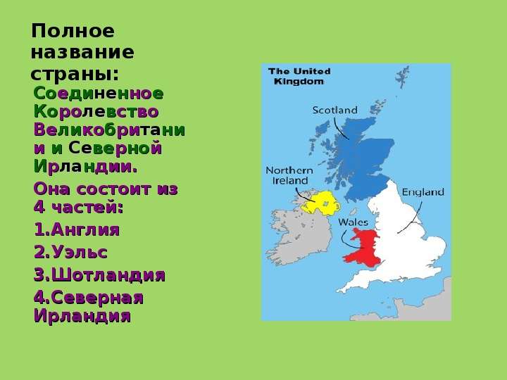 


Полное название страны:
Соединенное Королевство Великобритании и Северной Ирландии.
Она состоит из 4 частей:
Англия
Уэльс
Шотландия
Северная Ирландия
