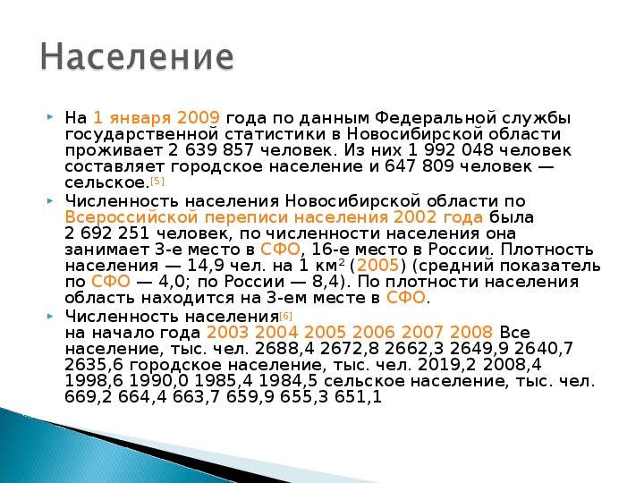 


На 1 января 2009 года по данным Федеральной службы государственной статистики в Новосибирской области проживает 2 639 857 человек. Из них 1 992 048 человек составляет городское население и 647 809 человек — сельское.[5]
На 1 января 2009 года по данным Федеральной службы государственной статистики в Новосибирской области проживает 2 639 857 человек. Из них 1 992 048 человек составляет городское население и 647 809 человек — сельское.[5]
Численность населения Новосибирской области по Всероссийской переписи населения 2002 года была 2 692 251 человек, по численности населения она занимает 3-е место в СФО, 16-е место в России. Плотность населения — 14,9 чел. на 1 км² (2005) (средний показатель по СФО — 4,0; по России — 8,4). По плотности населения область находится на 3-ем месте в СФО.
Численность населения[6]
на начало года 2003 2004 2005 2006 2007 2008 Все население, тыс. чел. 2688,4 2672,8 2662,3 2649,9 2640,7 2635,6 городское население, тыс. чел. 2019,2 2008,4 1998,6 1990,0 1985,4 1984,5 сельское население, тыс. чел. 669,2 664,4 663,7 659,9 655,3 651,1
