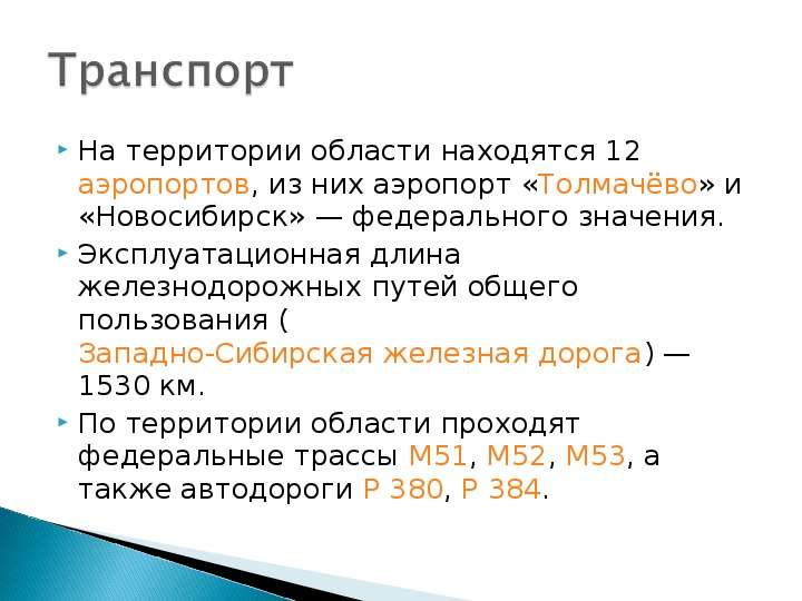 


На территории области находятся 12 аэропортов, из них аэропорт «Толмачёво» и «Новосибирск» — федерального значения.
На территории области находятся 12 аэропортов, из них аэропорт «Толмачёво» и «Новосибирск» — федерального значения.
Эксплуатационная длина железнодорожных путей общего пользования (Западно-Сибирская железная дорога) — 1530 км.
По территории области проходят федеральные трассы М51, М52, М53, а также автодороги Р 380, Р 384.
