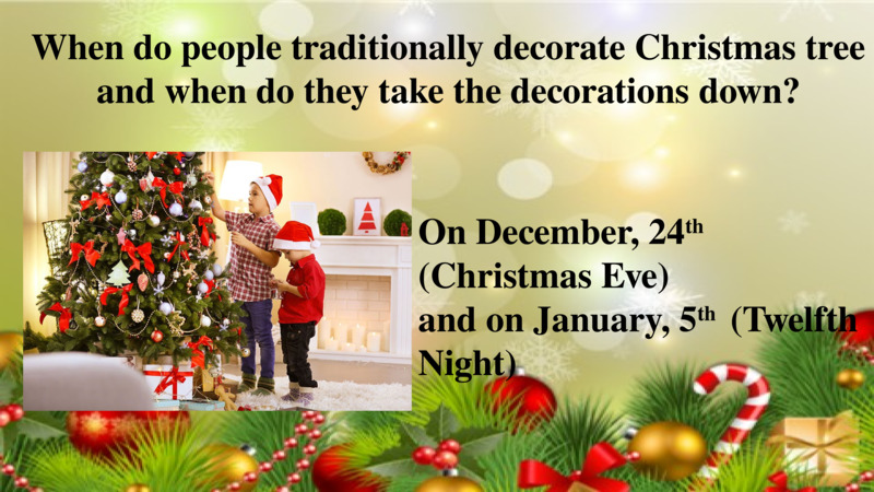   When do people traditionally decorate Christmas tree and when do they take the decorations down?  On December, 24th (Christmas Eve)  and on January, 5th  (Twelfth Night)  