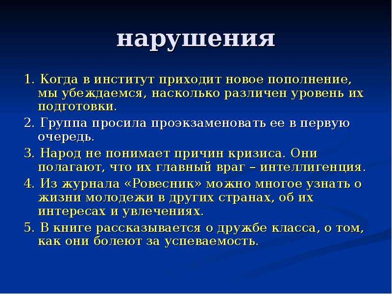 нарушения 1. Когда в институт приходит новое пополнение, мы убеждаемся, насколько различен уровень их подготовки. 2. Группа просила проэкзаменовать ее в первую очередь. 3. Народ не понимает причин кризиса. Они полагают, что их главный враг – интеллигенция. 4. Из журнала «Ровесник» можно многое узнать о жизни молодежи в других странах, об их интересах и увлечениях. 5. В книге рассказывается о дружбе класса, о том, как они болеют за успеваемость.