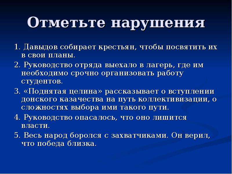 Отметьте нарушения 1. Давыдов собирает крестьян, чтобы посвятить их в свои планы. 2. Руководство отряда выехало в лагерь, где им необходимо срочно организовать работу студентов. 3. «Поднятая целина» рассказывает о вступлении донского казачества на путь коллективизации, о сложностях выбора ими такого пути. 4. Руководство опасалось, что оно лишится власти. 5. Весь народ боролся с захватчиками. Он верил, что победа близка.