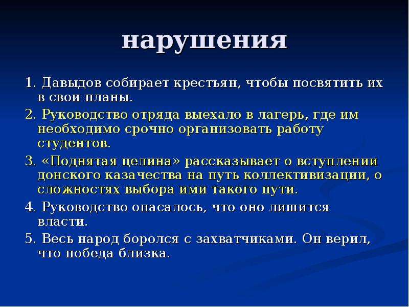 нарушения 1. Давыдов собирает крестьян, чтобы посвятить их в свои планы. 2. Руководство отряда выехало в лагерь, где им необходимо срочно организовать работу студентов. 3. «Поднятая целина» рассказывает о вступлении донского казачества на путь коллективизации, о сложностях выбора ими такого пути. 4. Руководство опасалось, что оно лишится власти. 5. Весь народ боролся с захватчиками. Он верил, что победа близка.