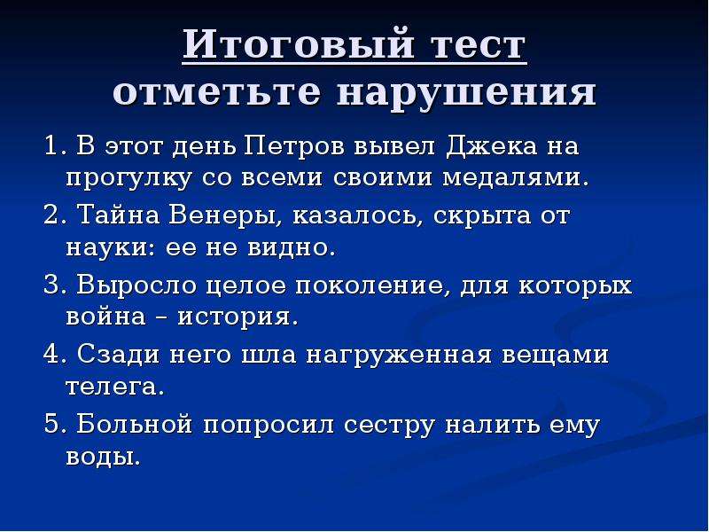 Итоговый тест отметьте нарушения 1. В этот день Петров вывел Джека на прогулку со всеми своими медалями. 2. Тайна Венеры, казалось, скрыта от науки: ее не видно. 3. Выросло целое поколение, для которых война – история. 4. Сзади него шла нагруженная вещами телега. 5. Больной попросил сестру налить ему воды.