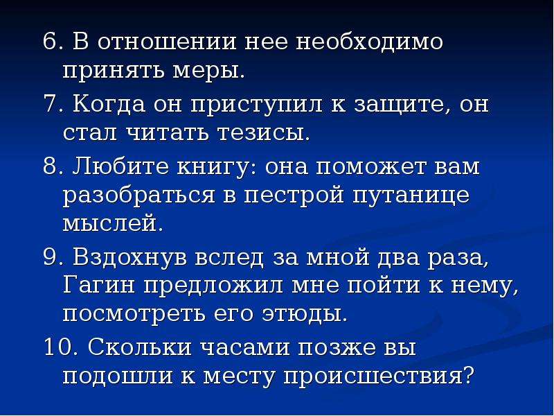 



6. В отношении нее необходимо принять меры.
7. Когда он приступил к защите, он стал читать тезисы.
8. Любите книгу: она поможет вам разобраться в пестрой путанице мыслей.
9. Вздохнув вслед за мной два раза, Гагин предложил мне пойти к нему, посмотреть его этюды.
10. Скольки часами позже вы подошли к месту происшествия?
