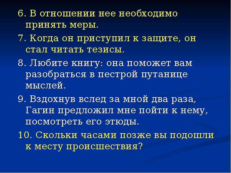 



6. В отношении нее необходимо принять меры.
7. Когда он приступил к защите, он стал читать тезисы.
8. Любите книгу: она поможет вам разобраться в пестрой путанице мыслей.
9. Вздохнув вслед за мной два раза, Гагин предложил мне пойти к нему, посмотреть его этюды.
10. Скольки часами позже вы подошли к месту происшествия?
