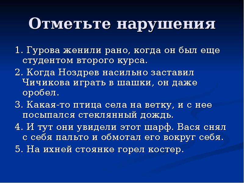 


Отметьте нарушения
1. Гурова женили рано, когда он был еще студентом второго курса.
2. Когда Ноздрев насильно заставил Чичикова играть в шашки, он даже оробел.
3. Какая-то птица села на ветку, и с нее посыпался стеклянный дождь.
4. И тут они увидели этот шарф. Вася снял с себя пальто и обмотал его вокруг себя.
5. На ихней стоянке горел костер.
