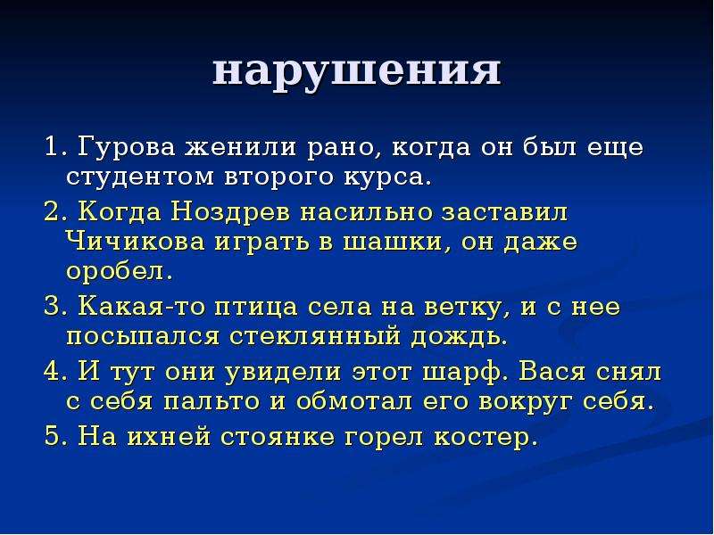 


нарушения
1. Гурова женили рано, когда он был еще студентом второго курса.
2. Когда Ноздрев насильно заставил Чичикова играть в шашки, он даже оробел.
3. Какая-то птица села на ветку, и с нее посыпался стеклянный дождь.
4. И тут они увидели этот шарф. Вася снял с себя пальто и обмотал его вокруг себя.
5. На ихней стоянке горел костер.
