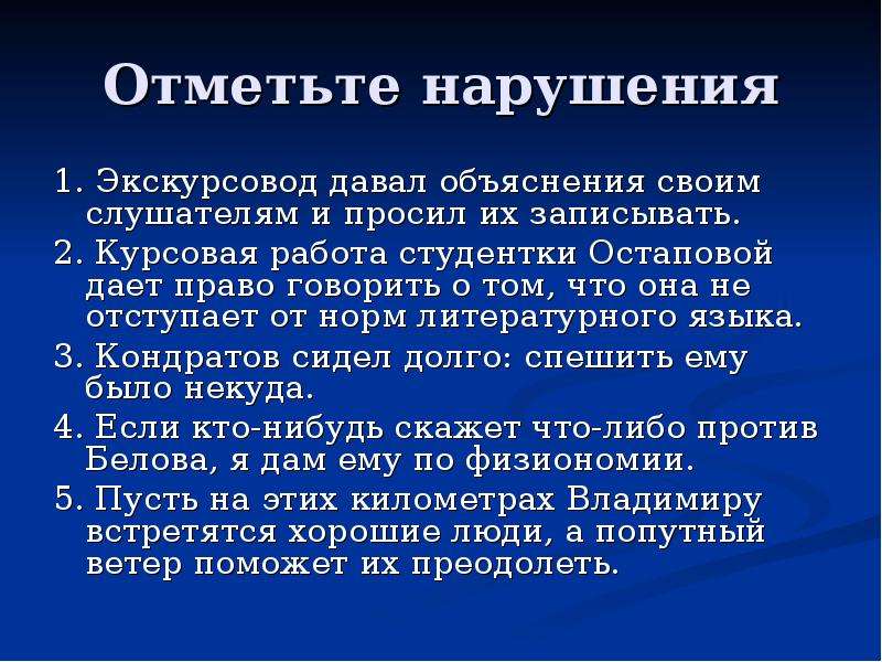 Отметьте нарушения 1. Экскурсовод давал объяснения своим слушателям и просил их записывать. 2. Курсовая работа студентки Остаповой дает право говорить о том, что она не отступает от норм литературного языка. 3. Кондратов сидел долго: спешить ему было некуда. 4. Если кто-нибудь скажет что-либо против Белова, я дам ему по физиономии. 5. Пусть на этих километрах Владимиру встретятся хорошие люди, а попутный ветер поможет их преодолеть.