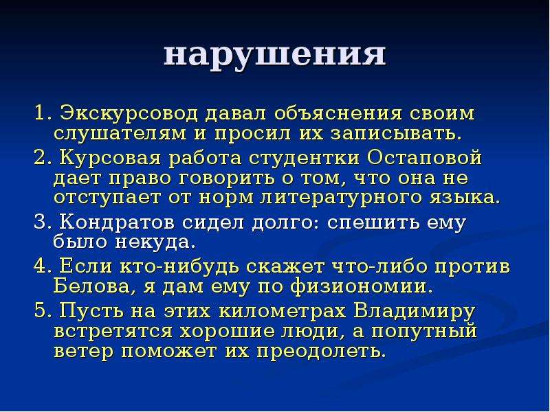 


нарушения
1. Экскурсовод давал объяснения своим слушателям и просил их записывать.
2. Курсовая работа студентки Остаповой дает право говорить о том, что она не отступает от норм литературного языка.
3. Кондратов сидел долго: спешить ему было некуда.
4. Если кто-нибудь скажет что-либо против Белова, я дам ему по физиономии.
5. Пусть на этих километрах Владимиру встретятся хорошие люди, а попутный ветер поможет их преодолеть.
