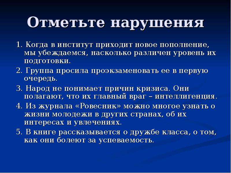 


Отметьте нарушения
1. Когда в институт приходит новое пополнение, мы убеждаемся, насколько различен уровень их подготовки.
2. Группа просила проэкзаменовать ее в первую очередь.
3. Народ не понимает причин кризиса. Они полагают, что их главный враг – интеллигенция.
4. Из журнала «Ровесник» можно многое узнать о жизни молодежи в других странах, об их интересах и увлечениях.
5. В книге рассказывается о дружбе класса, о том, как они болеют за успеваемость.
