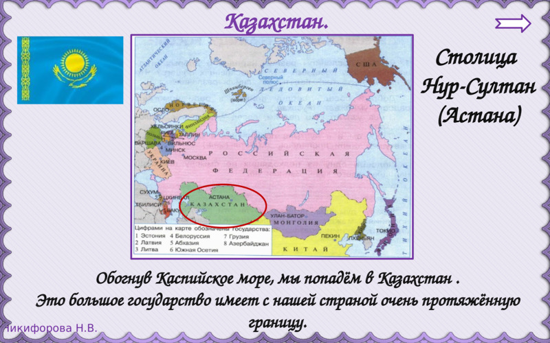   Казахстан.  Столица   Нур-Султан  (Астана)  Обогнув Каспийское море, мы попадём в Казахстан .  Это большое государство имеет с нашей страной очень протяжённую границу.  