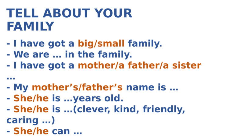   TELL ABOUT YOUR FAMILY  - I have got a big/small family.  - We are … in the family.  - I have got a mother/a father/a sister …  - My mother’s/father’s name is …  - She/he is …years old.  - She/he is …(clever, kind, friendly, caring …)  - She/he can …  - I love my family very much.  