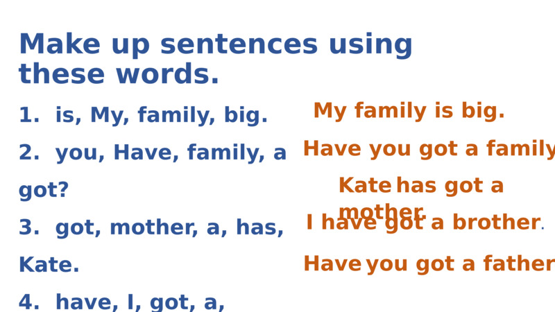   1.  is, My, family, big.  2.  you, Have, family, a got?   3.  got, mother, a, has, Kate.  4.  have, I, got, a, brother.  5.  father, Have, you, a, got?    Make up sentences using these words.  Kate has got a mother.  Have you got a family?  My family is big.  I have got a brother.  Have you got a father?  