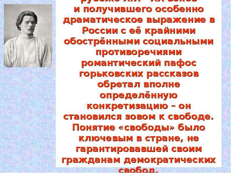 


В атмосфере тотального кризиса, охватившего цивилизованный мир на рубеже XIX - XX веков
и получившего особенно драматическое выражение в России с её крайними обострёнными социальными противоречиями романтический пафос горьковских рассказов обретал вполне определённую конкретизацию – он становился зовом к свободе. Понятие «свободы» было ключевым в стране, не гарантировавшей своим гражданам демократических свобод.
В 90 – ые годы молодой Горький писал: «Настало время нужды в героическом». 
