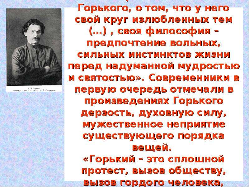 


Н . Минский писал о «свежем, незаурядном и, главное, своеобразном таланте» Горького, о том, что у него свой круг излюбленных тем (…) , своя философия – предпочтение вольных, сильных инстинктов жизни перед надуманной мудростью и святостью». Современники в первую очередь отмечали в произведениях Горького дерзость, духовную силу, мужественное неприятие существующего порядка вещей. 
«Горький – это сплошной протест, вызов обществу, вызов гордого человека, презирающего власть сытой толпы»,- писал Дмитрий Философ.
