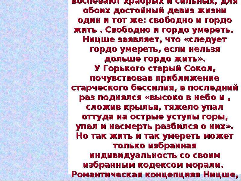 


В бесчеловечной и жестокой борьбе у Ницше и у Горького вырастает всё  сильное, могучее, красивое и хорошее. Оба они воспевают храбрых и сильных, для обоих достойный девиз жизни один и тот же: свободно и гордо жить . Свободно и гордо умереть. 
Ницше заявляет, что «следует гордо умереть, если нельзя дольше гордо жить».
У Горького старый Сокол, почувствовав приближение старческого бессилия, в последний раз поднялся «высоко в небо и , сложив крылья, тяжело упал оттуда на острые уступы горы, упал и насмерть разбился о них». Но так жить и так умереть может только избранная индивидуальность со своим избранным кодексом морали. 
Романтическая концепцияя Ницше, которая утверждала гордого, свободного человека отрицала  человека – раба, человека – скюченного червяка.
