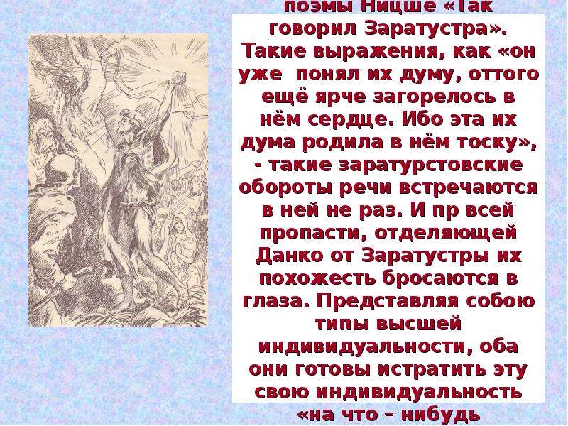 


Вся легенда о Данко по своей стилистической конструкции местами кажется отрывками из поэмы Ницше «Так говорил Заратустра». Такие выражения, как «он уже  понял их думу, оттого ещё ярче загорелось в нём сердце. Ибо эта их дума родила в нём тоску», - такие заратурстовские обороты речи встречаются в ней не раз. И пр всей пропасти, отделяющей Данко от Заратустры их похожесть бросаются в глаза. Представляя собою типы высшей индивидуальности, оба они готовы истратить эту свою индивидуальность «на что – нибудь невозможное», на такие подвиги, которые совершенно недоступны людям обыкновенным.
