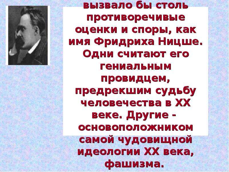 


Трудно назвать философа, чьё имя не вызвало бы столь противоречивые оценки и споры, как имя Фридриха Ницше. Одни считают его гениальным провидцем, предрекшим судьбу человечества в XX веке. Другие -  основоположником самой чудовищной идеологии XX века, фашизма. 
