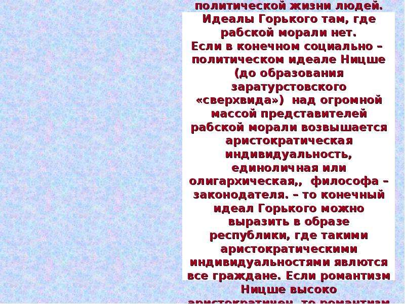 


Ницше проповедует двойную мораль как желательный, идеалный базис социальной и политической жизни людей. Идеалы Горького там, где рабской морали нет.
Если в конечном социально –  политическом идеале Ницше (до образования заратурстовского «сверхвида»)  над огромной массой представителей рабской морали возвышается аристократическая индивидуальность, единоличная или олигархическая,,  философа – законодателя. – то конечный идеал Горького можно выразить в образе республики, где такими аристократическими индивидуальностями явлются все граждане. Если романтизм Ницше высоко аристократичен, то романтизм Горького глубоко демократичен.
