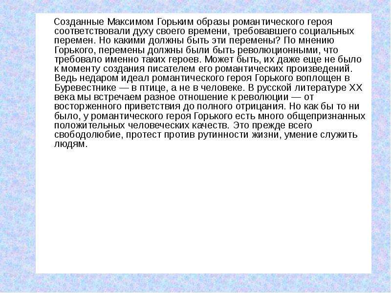 


     Созданные Максимом Горьким образы романтического героя соответствовали духу своего времени, требовавшего социальных перемен. Но какими должны быть эти перемены? По мнению Горького, перемены должны были быть революционными, что требовало именно таких героев. Может быть, их даже еще не было к моменту создания писателем его романтических произведений. Ведь недаром идеал романтического героя Горького воплощен в Буревестнике — в птице, а не в человеке. В русской литературе XX века мы встречаем разное отношение к революции — от восторженного приветствия до полного отрицания. Но как бы то ни было, у романтического героя Горького есть много общепризнанных положительных человеческих качеств. Это прежде всего свободолюбие, протест против рутинности жизни, умение служить людям.
     Созданные Максимом Горьким образы романтического героя соответствовали духу своего времени, требовавшего социальных перемен. Но какими должны быть эти перемены? По мнению Горького, перемены должны были быть революционными, что требовало именно таких героев. Может быть, их даже еще не было к моменту создания писателем его романтических произведений. Ведь недаром идеал романтического героя Горького воплощен в Буревестнике — в птице, а не в человеке. В русской литературе XX века мы встречаем разное отношение к революции — от восторженного приветствия до полного отрицания. Но как бы то ни было, у романтического героя Горького есть много общепризнанных положительных человеческих качеств. Это прежде всего свободолюбие, протест против рутинности жизни, умение служить людям.
 
 
 
