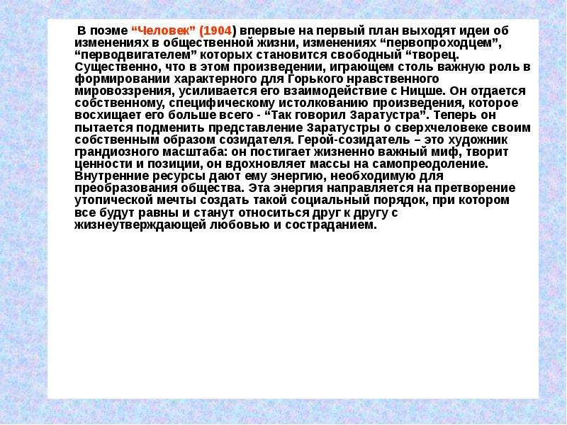 


       В поэме “Человек” (1904) впервые на первый план выходят идеи об изменениях в общественной жизни, изменениях “первопроходцем”, “перводвигателем” которых становится свободный “творец. Существенно, что в этом произведении, играющем столь важную роль в формировании характерного для Горького нравственного мировоззрения, усиливается его взаимодействие с Ницше. Он отдается собственному, специфическому истолкованию произведения, которое восхищает его больше всего - “Так говорил Заратустра”. Теперь он пытается подменить представление Заратустры о сверхчеловеке своим собственным образом созидателя. Герой-созидатель – это художник грандиозного масштаба: он постигает жизненно важный миф, творит ценности и позиции, он вдохновляет массы на самопреодоление. Внутренние ресурсы дают ему энергию, необходимую для преобразования общества. Эта энергия направляется на претворение утопической мечты создать такой социальный порядок, при котором все будут равны и станут относиться друг к другу с жизнеутверждающей любовью и состраданием.
       В поэме “Человек” (1904) впервые на первый план выходят идеи об изменениях в общественной жизни, изменениях “первопроходцем”, “перводвигателем” которых становится свободный “творец. Существенно, что в этом произведении, играющем столь важную роль в формировании характерного для Горького нравственного мировоззрения, усиливается его взаимодействие с Ницше. Он отдается собственному, специфическому истолкованию произведения, которое восхищает его больше всего - “Так говорил Заратустра”. Теперь он пытается подменить представление Заратустры о сверхчеловеке своим собственным образом созидателя. Герой-созидатель – это художник грандиозного масштаба: он постигает жизненно важный миф, творит ценности и позиции, он вдохновляет массы на самопреодоление. Внутренние ресурсы дают ему энергию, необходимую для преобразования общества. Эта энергия направляется на претворение утопической мечты создать такой социальный порядок, при котором все будут равны и станут относиться друг к другу с жизнеутверждающей любовью и состраданием.
 
