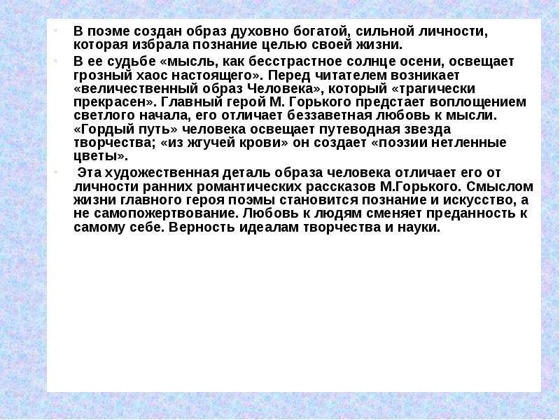 


В поэме создан образ духовно богатой, сильной личности, которая избрала познание целью своей жизни. 
В поэме создан образ духовно богатой, сильной личности, которая избрала познание целью своей жизни. 
В ее судьбе «мысль, как бесстрастное солнце осени, освещает грозный хаос настоящего». Перед читателем возникает «величественный образ Человека», который «трагически прекрасен». Главный герой М. Горького предстает воплощением светлого начала, его отличает беззаветная любовь к мысли. «Гордый путь» человека освещает путеводная звезда творчества; «из жгучей крови» он создает «поэзии нетленные цветы».
 Эта художественная деталь образа человека отличает его от личности ранних романтических рассказов М.Горького. Смыслом жизни главного героя поэмы становится познание и искусство, а не самопожертвование. Любовь к людям сменяет преданность к самому себе. Верность идеалам творчества и науки. 
