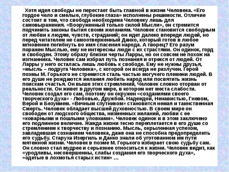 



        Хотя идея свободы не перестает быть главной в жизни Человека. «Его гордое чело и смелые, глубокие глаза» исполнены решимости. Отличие состоит в том, что свобода необходима Человеку лишь для самовыражения. «Вооруженный только силой Мысли», он стремится подчинить законы бытия своим желаниям. Человек становится свободным от любви к людям, чувств, страданий; он идет далеко впереди людей, но перед читателем не самоотверженный Данко, который готов в любое мгновение погибнуть во имя спасения народа. А творец? Его разум поражен Мыслью, ему не интересны люди с их страстями. Он одинок, горд и свободен. Этому образу близки черты Ларры, но он совсем не похож на изгнанника. Человек сам избрал путь познания и отрекся от людей. От Ларры у него осталась лишь любовь к свободе. Ему не нужны друзья, «мысль – подруга Человека», с которой он всегда не разлучен. Герой поэмы М. Горького не стремится сталь частью могучего племени людей. В его душе не рождаются желания любить народ или посвятить жизнь поискам счастья. Он выше этих стремлений, Человек словно оторван от реальности. Он живет в другом мире, в котором нет места слабости. Человек создал его сам, поэтому он окружен «созданиями своего творческого духа» - Любовью, Дружбой. Надеждой, Ненавистью, Гневом, Верой и Безумием. «Вечным спутником» становится немая и таинственная Смерть. Человек обладает высшей духовностью. В своем мире он свободен от людского общества, низменных желаний, любви с ее «коварными и пошлыми уловками». Человек одинок и в этом заключено его подлинное величие. Жажда жизни тесно переплетается в его душе со стремлением к творчеству и познанию. Мысль, окрыленная успехом, завладевшая сознанием человека, даже она не способна предопределить его судьбу. Старуха Изергиль и Данко знали об уготованном им пути мятежной жизни. Человек в поэме М. Горького избирает свою судьбу сам. Он словно стал мудрее и серьезнее относиться к жизни. Человек видит, как «уродливы, несовершенны, слабы создания его творческого духа», «одетые в лохмотья старых истин» … 

