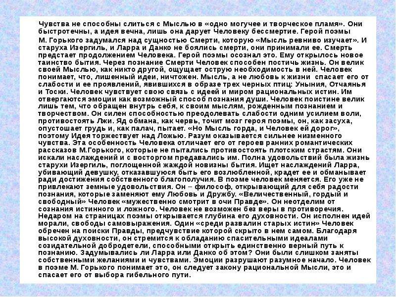 



       Чувства не способны слиться с Мыслью в «одно могучее и творческое пламя». Они быстротечны, а идея вечна, лишь она дарует Человеку бессмертие. Герой поэмы 
       М. Горького задумался над сущностью Смерти, которую «Мысль ревниво изучает». И старуха Изергиль, и Ларра и Данко не боялись смерти, они принимали ее. Смерть предстает продолжением Человека. Герой поэмы осознал это. Ему открылось новое таинство бытия. Через познание Смерти Человек способен постичь жизнь. Он велик своей Мыслью, как никто другой, ощущает острую необходимость в ней. Человек понимает, что, лишенный идеи, ничтожен. Мысль, а не любовь к жизни  спасает его от слабости и ее проявлений, явившихся в образе трех черных птиц: Уныния, Отчаянья и Тоски. Человек чувствует свою связь с идеей и миром рациональных истин. Им отвергаются эмоции как возможный способ познания души. Человек поистине велик лишь тем, что обращен внутрь себя, к своим мыслям, рожденным познанием и творчеством. Он силен способностью преодолевать слабости одним усилием воли, противостоять Лжи. Яд обмана, как червь, точит мозг героя поэмы, он, как засуха, опустошает грудь и, как палач, пытает. «Но Мысль горда, и Человек ей дорог», поэтому Идея торжествует над Ложью. Разум оказывается сильнее низменного чувства. Эта особенность Человека отличает его от героев ранних романтических рассказов М.Горького, которые не пытались противостоять плотским страстям. Они искали наслаждений и с восторгом предавались им. Полна удовольствий была жизнь старухи Изергиль, поглощенной жаждой новизны бытия. Ищет наслаждений Ларра, убивающий девушку, отказавшуюся быть его возлюбленной, крадет ее и обманывает ради достижения собственного благополучия. В поэме человек меняется. Его уже не привлекают земные удовольствия. Он – философ, открывающий для себя радости познания, которые заменяют ему Любовь и Дружбу. «Величественный, гордый и свободный» Человек «мужественно смотрит в очи Правде». Он неотделим от сознания истинного и ложного. Человек не возможен без веры в противоречия. Недаром на страницах поэмы открывается глубина его духовности. Он исполнен идей морали, свободы самовыражения. Один «среди развалин старых истин» Человек обречен на поиски Правды, предчувствие которой скрыто в нем самом. Благодаря высокой духовности, он стремится к обладанию спасительными идеалами созидательной добродетели, способными открыть единственно верный путь к познанию. Задумывались ли Ларра или Данко об этом? Они были слишком заняты собственными желаниями и чувствами. Эмоции разрушают разумное начало. Человек в поэме М. Горького понимает это, он следует закону рациональной Мысли, это и спасает его от выбора гибельного пути.


