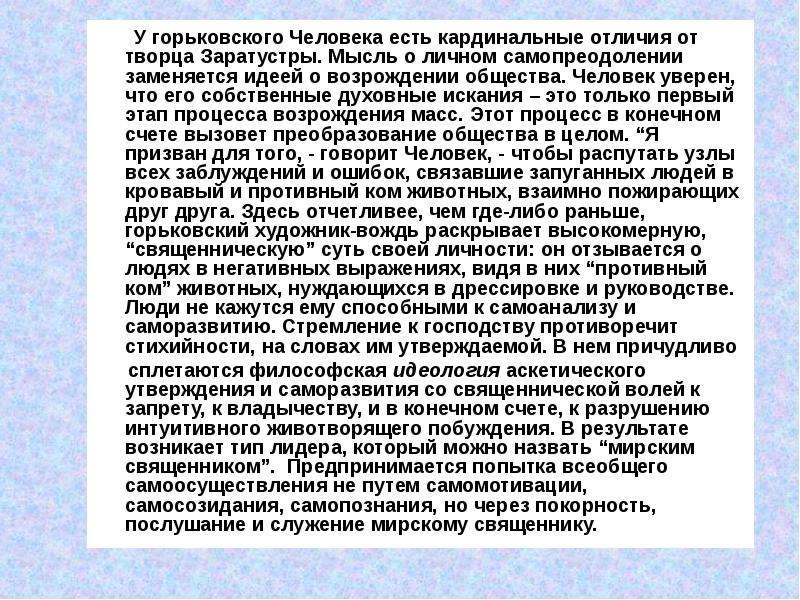 



       У горьковского Человека есть кардинальные отличия от творца Заратустры. Мысль о личном самопреодолении заменяется идеей о возрождении общества. Человек уверен, что его собственные духовные искания – это только первый этап процесса возрождения масс. Этот процесс в конечном счете вызовет преобразование общества в целом. “Я призван для того, - говорит Человек, - чтобы распутать узлы всех заблуждений и ошибок, связавшие запуганных людей в кровавый и противный ком животных, взаимно пожирающих друг друга. Здесь отчетливее, чем где-либо раньше, горьковский художник-вождь раскрывает высокомерную, “священническую” суть своей личности: он отзывается о людях в негативных выражениях, видя в них “противный ком” животных, нуждающихся в дрессировке и руководстве. Люди не кажутся ему способными к самоанализу и саморазвитию. Стремление к господству противоречит стихийности, на словах им утверждаемой. В нем причудливо 
      сплетаются философская идеология аскетического утверждения и саморазвития со священнической волей к запрету, к владычеству, и в конечном счете, к разрушению интуитивного животворящего побуждения. В результате возникает тип лидера, который можно назвать “мирским священником”.  Предпринимается попытка всеобщего самоосуществления не путем самомотивации, самосозидания, самопознания, но через покорность, послушание и служение мирскому священнику.

