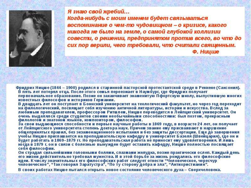 


        Фридрих Ницше (1844 – 1900) родился в старинной пасторской протестантской среде в Реккене (Саксония). В пять лет потерял отца. После этого семья переезжает в Наумбург, где Фридрих получает первоначальное образование. Позже он заканчивает знаменитую Пфортскую школу, выпустившую многих известных философов и историков Германии. 
В двадцать лет он поступает в Боннский университет на теологический факультет, но через год переходит на филологический, посвящает себя изучению античной литературы, истории и искусства. Вслед за любимым преподавателем, профессором Ритшлем, Ницше переводится в Лейпцигский университет. Он очень выделялся среди студентов своими необычайными способностями: был поэтом, прекрасным филологом и знатоком языков, композитором, философом.
За свои выдающиеся способности и первые научные работы в 1869 году, в возрасте 24 лет, он получает от Лейпцигского университета степень доктора наук. Причем звание ему присваивают в нарушение общепринятых правил, без экзаменационного испытания и без защиты диссертации. Еще до завершения учебы Ницше приглашается на преподавательскую кафедру в университет Базеля (Швейцария), где он и будет работать в 1869–1879 гг. Но преподавательская работа не приносит ему удовлетворения. И лишь когда в 1879 г. он в связи с болезнью вынужден будет оставить кафедру, Ницше полностью посвящает себя философии. 
Он страдал сильнейшими головными болями, спазмами желудка, позже практически ослеп. Каждый день его жизни действительно требовал мужества. И в этой борьбе за жизнь рождались его философские идеи. К числу значительных его философских работ следует отнести “Человеческое, чересчур человеческое”, “Так говорил Заратустра”, “По ту сторону добра и зла”, “Антихристианин”. 
        Фридрих Ницше (1844 – 1900) родился в старинной пасторской протестантской среде в Реккене (Саксония). В пять лет потерял отца. После этого семья переезжает в Наумбург, где Фридрих получает первоначальное образование. Позже он заканчивает знаменитую Пфортскую школу, выпустившую многих известных философов и историков Германии. 
В двадцать лет он поступает в Боннский университет на теологический факультет, но через год переходит на филологический, посвящает себя изучению античной литературы, истории и искусства. Вслед за любимым преподавателем, профессором Ритшлем, Ницше переводится в Лейпцигский университет. Он очень выделялся среди студентов своими необычайными способностями: был поэтом, прекрасным филологом и знатоком языков, композитором, философом.
За свои выдающиеся способности и первые научные работы в 1869 году, в возрасте 24 лет, он получает от Лейпцигского университета степень доктора наук. Причем звание ему присваивают в нарушение общепринятых правил, без экзаменационного испытания и без защиты диссертации. Еще до завершения учебы Ницше приглашается на преподавательскую кафедру в университет Базеля (Швейцария), где он и будет работать в 1869–1879 гг. Но преподавательская работа не приносит ему удовлетворения. И лишь когда в 1879 г. он в связи с болезнью вынужден будет оставить кафедру, Ницше полностью посвящает себя философии. 
Он страдал сильнейшими головными болями, спазмами желудка, позже практически ослеп. Каждый день его жизни действительно требовал мужества. И в этой борьбе за жизнь рождались его философские идеи. К числу значительных его философских работ следует отнести “Человеческое, чересчур человеческое”, “Так говорил Заратустра”, “По ту сторону добра и зла”, “Антихристианин”. 
        В своих работах Ницше пытался открыть новое состояние человеческого духа – Сверхчеловека. 
