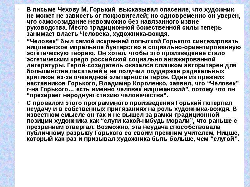 



В письме Чехову М. Горький  высказывал опасение, что художник не может не зависеть от покровителей; но одновременно он уверен, что самосозидание невозможно без навязанного извне руководства. Место традиционной божественной силы теперь занимает власть Человека, художника-вождя.
“Человек” был самой искренней попыткой Горького синтезировать ницшеанское моральное бунтарство и социально-ориентированную эстетическую теорию. Он хотел, чтобы это произведение стало эстетическим кредо российской социально ангажированной литературы. Герой-созидатель оказался слишком авторитарен для большинства писателей и не получил поддержки радикальных критиков из-за очевидной элитарности героя. Один из прежних наставников Горького, Владимир Короленко, заявил, что “Человек” г-на Горького… есть именно человек ницшеанский”, потому что он “презирает народную стихию человечества”. 
С провалом этого программного произведения Горький потерпел неудачу и в собственных притязаниях на роль художника-вождя. В известном смысле он так и не вышел за рамки традиционной позиции художника как “слуги какой-нибудь морали”, что раньше с презрением отвергал. Возможно, эта неудача способствовала публичному разрыву Горького со своим прежним учителем, Ницше, который как раз и призывал художника быть больше, чем “слугой”.

