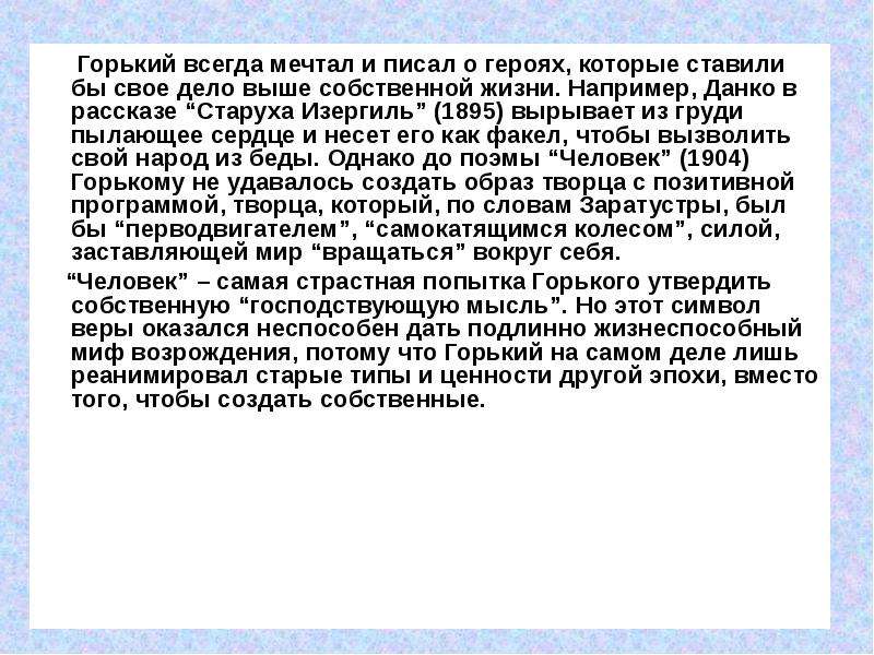 


      Горький всегда мечтал и писал о героях, которые ставили бы свое дело выше собственной жизни. Например, Данко в рассказе “Старуха Изергиль” (1895) вырывает из груди пылающее сердце и несет его как факел, чтобы вызволить свой народ из беды. Однако до поэмы “Человек” (1904) Горькому не удавалось создать образ творца с позитивной программой, творца, который, по словам Заратустры, был бы “перводвигателем”, “самокатящимся колесом”, силой, заставляющей мир “вращаться” вокруг себя. 
      Горький всегда мечтал и писал о героях, которые ставили бы свое дело выше собственной жизни. Например, Данко в рассказе “Старуха Изергиль” (1895) вырывает из груди пылающее сердце и несет его как факел, чтобы вызволить свой народ из беды. Однако до поэмы “Человек” (1904) Горькому не удавалось создать образ творца с позитивной программой, творца, который, по словам Заратустры, был бы “перводвигателем”, “самокатящимся колесом”, силой, заставляющей мир “вращаться” вокруг себя. 
    “Человек” – самая страстная попытка Горького утвердить собственную “господствующую мысль”. Но этот символ веры оказался неспособен дать подлинно жизнеспособный миф возрождения, потому что Горький на самом деле лишь реанимировал старые типы и ценности другой эпохи, вместо того, чтобы создать собственные.
     
