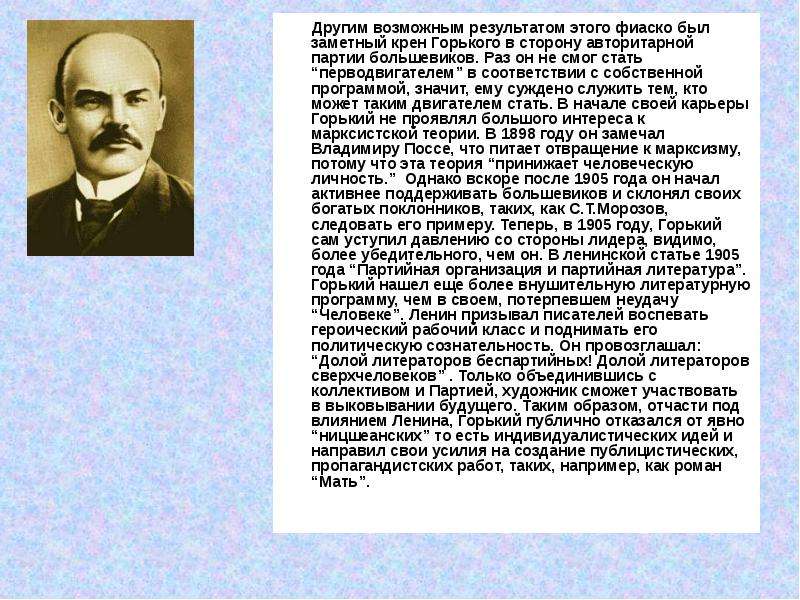 


       Другим возможным результатом этого фиаско был заметный крен Горького в сторону авторитарной партии большевиков. Раз он не смог стать “перводвигателем” в соответствии с собственной программой, значит, ему суждено служить тем, кто может таким двигателем стать. В начале своей карьеры Горький не проявлял большого интереса к марксистской теории. В 1898 году он замечал Владимиру Поссе, что питает отвращение к марксизму, потому что эта теория “принижает человеческую личность.”  Однако вскоре после 1905 года он начал активнее поддерживать большевиков и склонял своих богатых поклонников, таких, как С.Т.Морозов, следовать его примеру. Теперь, в 1905 году, Горький сам уступил давлению со стороны лидера, видимо, более убедительного, чем он. В ленинской статье 1905 года “Партийная организация и партийная литература”.  Горький нашел еще более внушительную литературную программу, чем в своем, потерпевшем неудачу “Человеке”. Ленин призывал писателей воспевать героический рабочий класс и поднимать его политическую сознательность. Он провозглашал: “Долой литераторов беспартийных! Долой литераторов сверхчеловеков” . Только объединившись с коллективом и Партией, художник сможет участвовать в выковывании будущего. Таким образом, отчасти под влиянием Ленина, Горький публично отказался от явно “ницшеанских” то есть индивидуалистических идей и направил свои усилия на создание публицистических, пропагандистских работ, таких, например, как роман “Мать”.
       Другим возможным результатом этого фиаско был заметный крен Горького в сторону авторитарной партии большевиков. Раз он не смог стать “перводвигателем” в соответствии с собственной программой, значит, ему суждено служить тем, кто может таким двигателем стать. В начале своей карьеры Горький не проявлял большого интереса к марксистской теории. В 1898 году он замечал Владимиру Поссе, что питает отвращение к марксизму, потому что эта теория “принижает человеческую личность.”  Однако вскоре после 1905 года он начал активнее поддерживать большевиков и склонял своих богатых поклонников, таких, как С.Т.Морозов, следовать его примеру. Теперь, в 1905 году, Горький сам уступил давлению со стороны лидера, видимо, более убедительного, чем он. В ленинской статье 1905 года “Партийная организация и партийная литература”.  Горький нашел еще более внушительную литературную программу, чем в своем, потерпевшем неудачу “Человеке”. Ленин призывал писателей воспевать героический рабочий класс и поднимать его политическую сознательность. Он провозглашал: “Долой литераторов беспартийных! Долой литераторов сверхчеловеков” . Только объединившись с коллективом и Партией, художник сможет участвовать в выковывании будущего. Таким образом, отчасти под влиянием Ленина, Горький публично отказался от явно “ницшеанских” то есть индивидуалистических идей и направил свои усилия на создание публицистических, пропагандистских работ, таких, например, как роман “Мать”.

