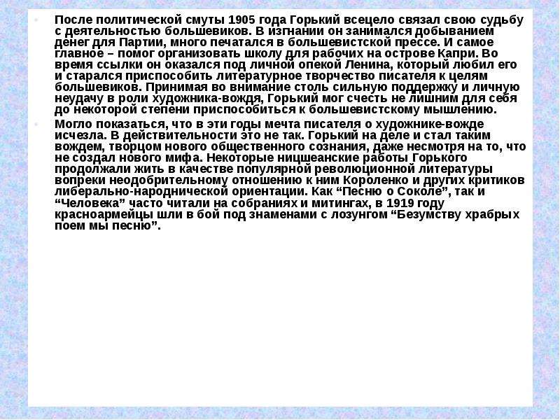 


После политической смуты 1905 года Горький всецело связал свою судьбу с деятельностью большевиков. В изгнании он занимался добыванием денег для Партии, много печатался в большевистской прессе. И самое главное – помог организовать школу для рабочих на острове Капри. Во время ссылки он оказался под личной опекой Ленина, который любил его и старался приспособить литературное творчество писателя к целям большевиков. Принимая во внимание столь сильную поддержку и личную неудачу в роли художника-вождя, Горький мог счесть не лишним для себя до некоторой степени приспособиться к большевистскому мышлению.
После политической смуты 1905 года Горький всецело связал свою судьбу с деятельностью большевиков. В изгнании он занимался добыванием денег для Партии, много печатался в большевистской прессе. И самое главное – помог организовать школу для рабочих на острове Капри. Во время ссылки он оказался под личной опекой Ленина, который любил его и старался приспособить литературное творчество писателя к целям большевиков. Принимая во внимание столь сильную поддержку и личную неудачу в роли художника-вождя, Горький мог счесть не лишним для себя до некоторой степени приспособиться к большевистскому мышлению.
Могло показаться, что в эти годы мечта писателя о художнике-вожде исчезла. В действительности это не так. Горький на деле и стал таким вождем, творцом нового общественного сознания, даже несмотря на то, что не создал нового мифа. Некоторые ницшеанские работы Горького продолжали жить в качестве популярной революционной литературы вопреки неодобрительному отношению к ним Короленко и других критиков либерально-народнической ориентации. Как “Песню о Соколе”, так и “Человека” часто читали на собраниях и митингах, в 1919 году красноармейцы шли в бой под знаменами с лозунгом “Безумству храбрых поем мы песню”.

