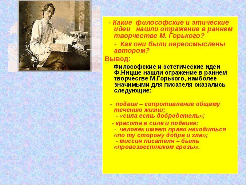 



  - Какие  философские и этические идеи   нашли отражение в раннем творчестве М. Горького?
     -  Как они были переосмыслены автором?
Вывод:
     Философские и эстетические идеи Ф.Ницше нашли отражение в раннем творчестве М.Горького, наиболее значимыми для писателя оказались следующие:

   -  подвиг – сопротивление общему течению жизни;
 - «сила есть добродетель»;  
    - красота в силе и подвиге;
-  человек имеет право находиться «по ту сторону добра и зла»;
 - миссия писателя – быть «провозвестником грозы».
