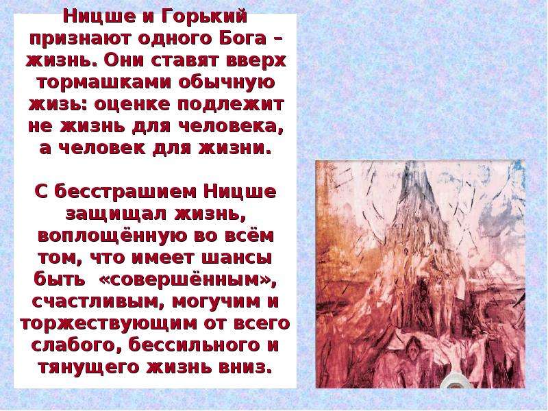 


Ницше и Горький признают одного Бога – жизнь. Они ставят вверх тормашками обычную жизь: оценке подлежит не жизнь для человека, а человек для жизни.

С бесстрашием Ницше защищал жизнь, воплощённую во всём том, что имеет шансы быть  «совершённым», счастливым, могучим и торжествующим от всего слабого, бессильного и тянущего жизнь вниз.

