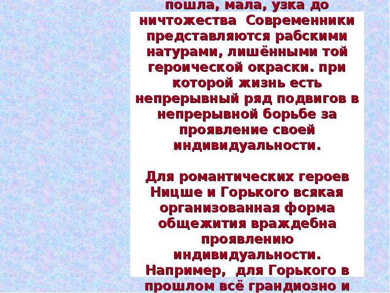 


Для романтиков  Ницше и Горького реальная жизнь пошла, мала, узка до ничтожества  Современники представляются рабскими натурами, лишёнными той героической окраски. при которой жизнь есть непрерывный ряд подвигов в непрерывной борьбе за проявление своей индивидуальности.

Для романтических героев Ницше и Горького всякая организованная форма общежития враждебна проявлению индивидуальности. Например,  для Горького в прошлом всё грандиозно и красиво, настоящее мелко, пошло, обыденно.
